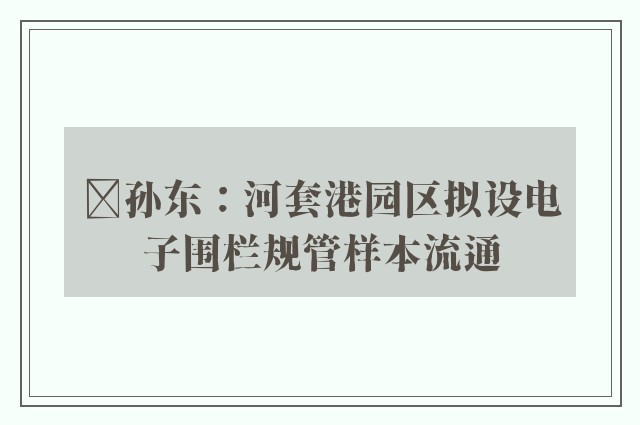 ﻿孙东：河套港园区拟设电子围栏规管样本流通