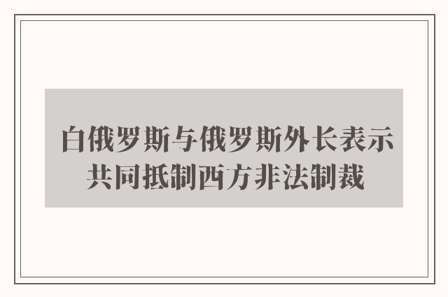 白俄罗斯与俄罗斯外长表示共同抵制西方非法制裁