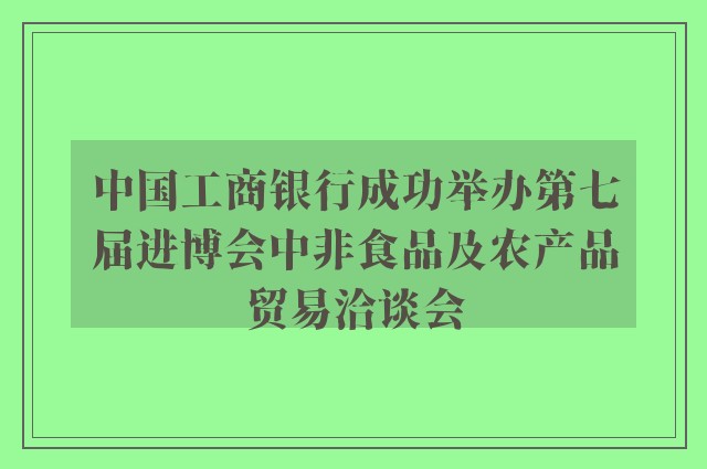 中国工商银行成功举办第七届进博会中非食品及农产品贸易洽谈会