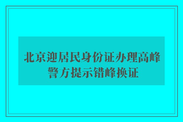 北京迎居民身份证办理高峰 警方提示错峰换证