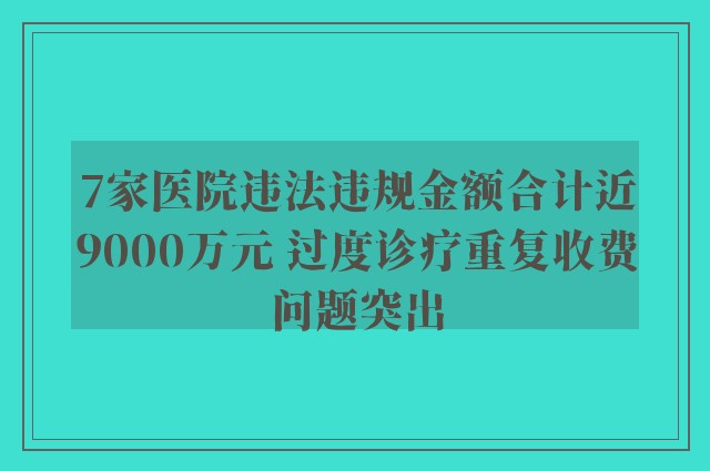 7家医院违法违规金额合计近9000万元 过度诊疗重复收费问题突出