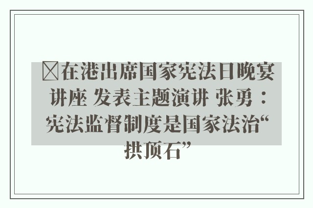 ﻿在港出席国家宪法日晚宴讲座 发表主题演讲 张勇：宪法监督制度是国家法治“拱顶石”