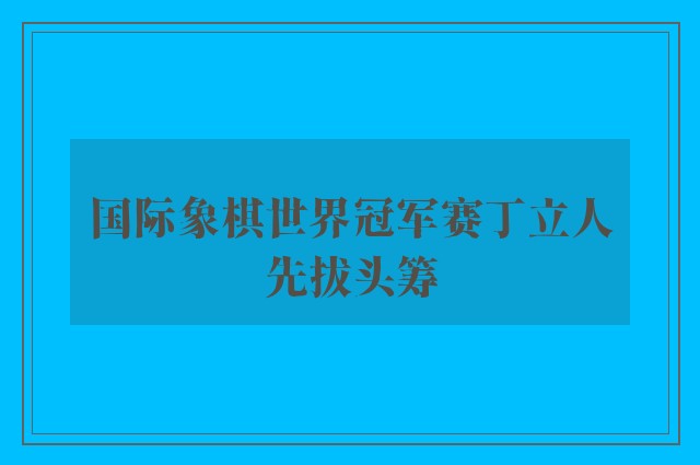 国际象棋世界冠军赛丁立人先拔头筹