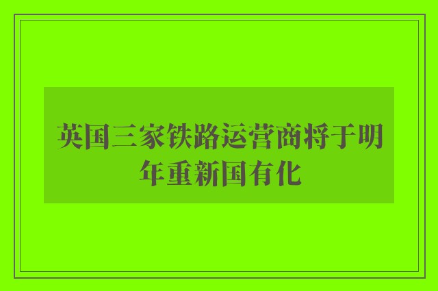 英国三家铁路运营商将于明年重新国有化